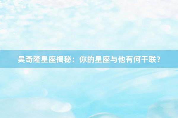 吴奇隆星座揭秘：你的星座与他有何干联？